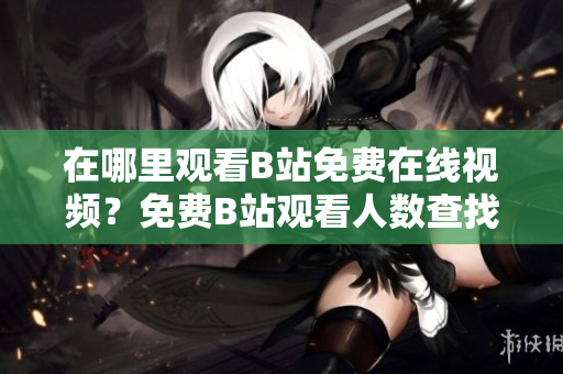 在哪里观看B站免费在线视频？免费B站观看人数查找指南