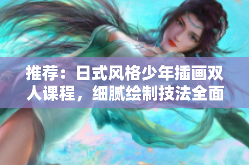 推荐：日式风格少年插画双人课程，细腻绘制技法全面攻略