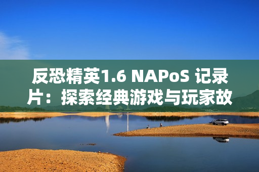 反恐精英1.6 NAPoS 记录片：探索经典游戏与玩家故事