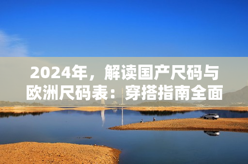 2024年,解读国产尺码与欧洲尺码表:穿搭指南全面升级! 2024年,解读国产尺码与欧洲尺码表:穿搭指南全面升级!