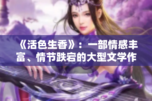 《活色生香》：一部情感丰富、情节跌宕的大型文学作品