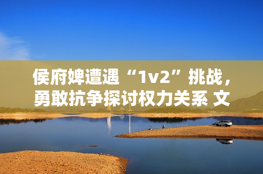 侯府婢遭遇“1v2”挑战，勇敢抗争探讨权力关系 文章编辑