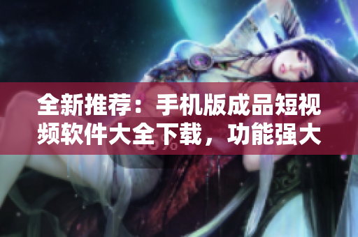 全新推荐：手机版成品短视频软件大全下载，功能强大且兼具创意特效