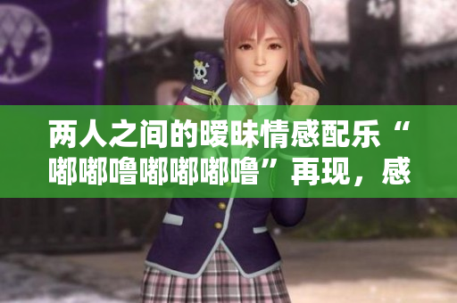 两人之间的暧昧情感配乐“嘟嘟噜嘟嘟嘟噜”再现，感受心跳与脉动