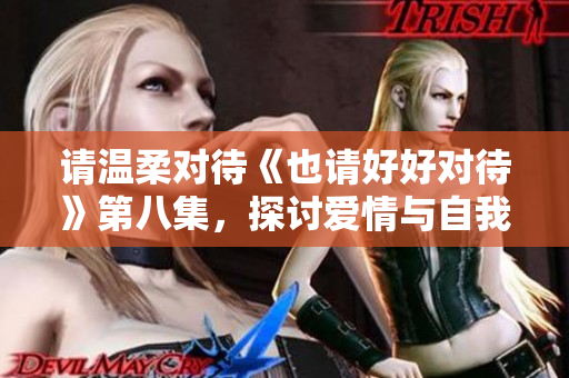请温柔对待《也请好好对待》第八集,探讨爱情与自我成长 请温柔对待《也请好好对待》第八集,探讨爱情与自我成长