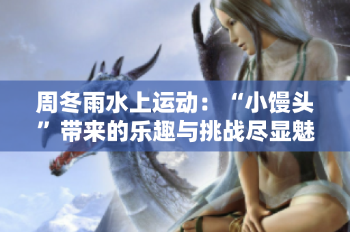 周冬雨水上运动:“小馒头”带来的乐趣与挑战尽显魅力 周冬雨水上运动:“小馒头”带来的乐趣与挑战尽显魅力