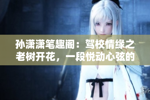 孙潇潇笔趣阁：驾校情缘之老树开花，一段悦动心弦的成长故事