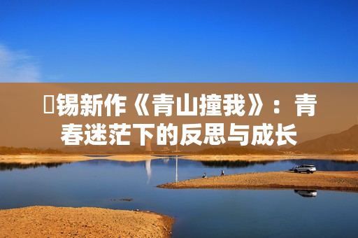 姀锡新作《青山撞我》:青春迷茫下的反思与成长 姀锡新作《青山撞我》:青春迷茫下的反思与成长
