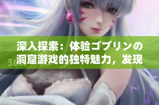深入探索：体验ゴブリンの洞窟游戏的独特魅力，发现丰富的游戏特色