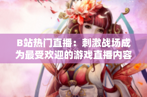 B站热门直播：刺激战场成为最受欢迎的游戏直播内容
