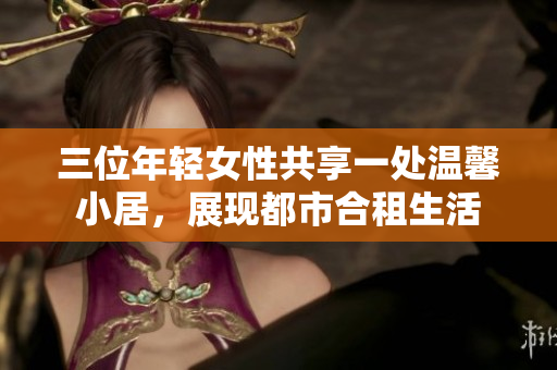 三位年轻女性共享一处温馨小居，展现都市合租生活