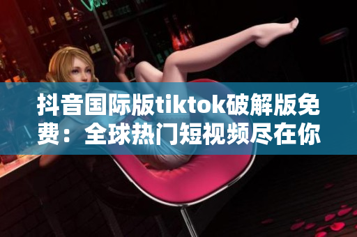 抖音国际版tiktok破解版免费：全球热门短视频尽在你掌握