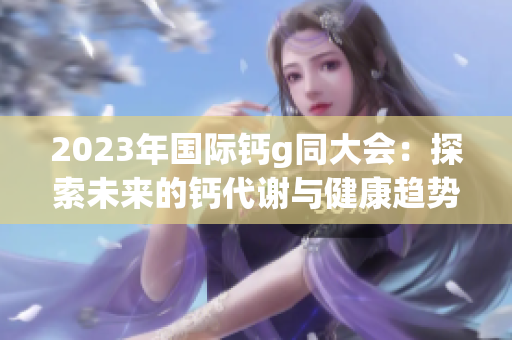 2023年国际钙g同大会：探索未来的钙代谢与健康趋势