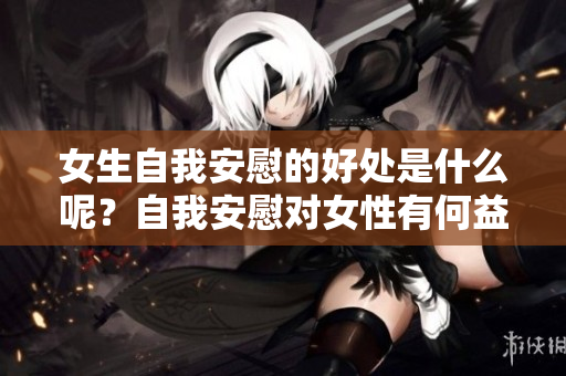 女生自我安慰的好处是什么呢？自我安慰对女性有何益处？
