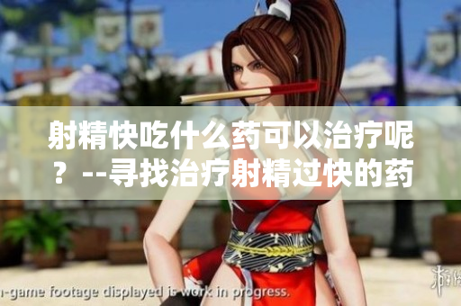 射精快吃什么药可以治疗呢？--寻找治疗射精过快的药物方案
