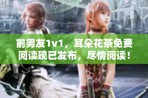 前男友1v1，耳朵花茶免费阅读现已发布，尽情阅读！
