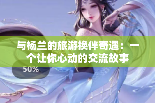 与杨兰的旅游换伴奇遇：一个让你心动的交流故事