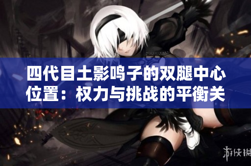四代目土影鸣子的双腿中心位置：权力与挑战的平衡关系