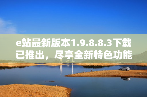 e站最新版本1.9.8.8.3下载已推出，尽享全新特色功能