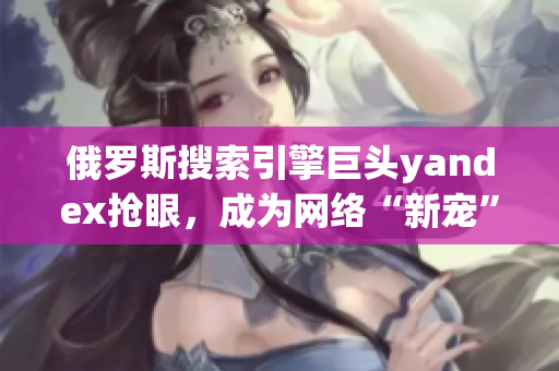 俄罗斯搜索引擎巨头yandex抢眼，成为网络“新宠”