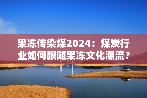 果冻传染煤2024：煤炭行业如何跟随果冻文化潮流？