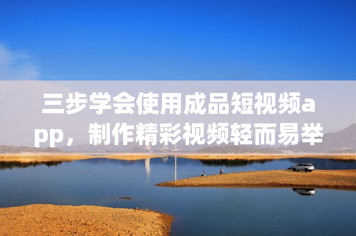 三步学会使用成品短视频app，制作精彩视频轻而易举