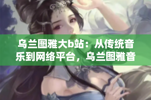 乌兰图雅大b站:从传统音乐到网络平台,乌兰图雅音乐的新征程 乌兰图雅大b站:从传统音乐到网络平台,乌兰图雅音乐的新征程