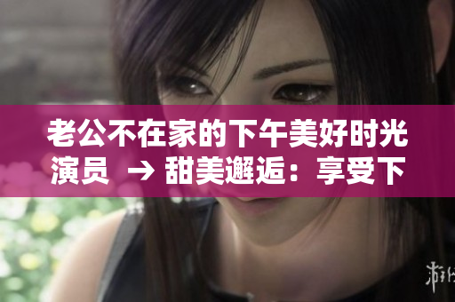 老公不在家的下午美好时光演员  → 甜美邂逅：享受下午的幸福时光
