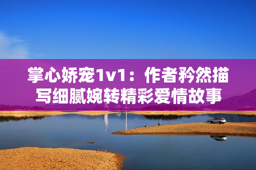 掌心娇宠1v1：作者矜然描写细腻婉转精彩爱情故事