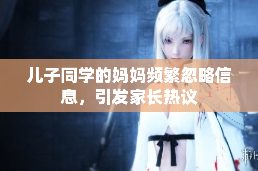 儿子同学的妈妈频繁忽略信息，引发家长热议
