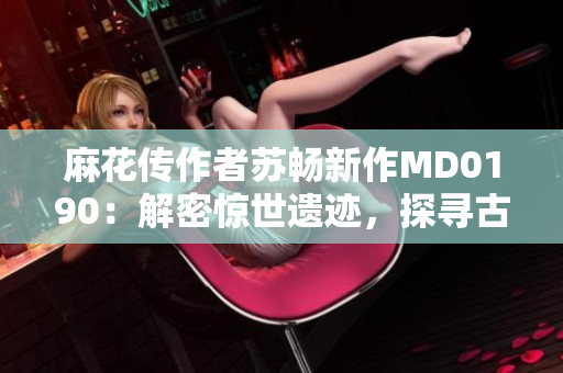 麻花传作者苏畅新作MD0190：解密惊世遗迹，探寻古文明奇迹