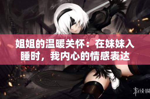姐姐的温暖关怀：在妹妹入睡时，我内心的情感表达