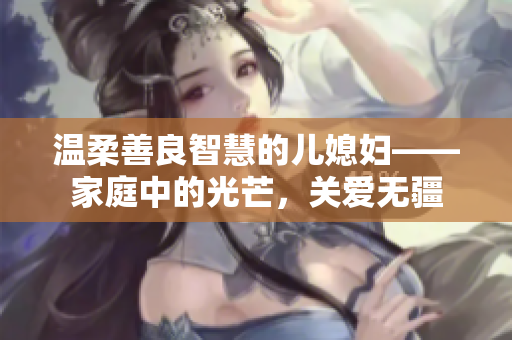 温柔善良智慧的儿媳妇——家庭中的光芒，关爱无疆