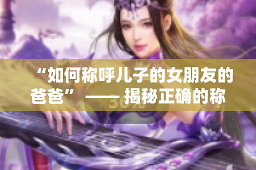 “如何称呼儿子的女朋友的爸爸” —— 揭秘正确的称呼方式