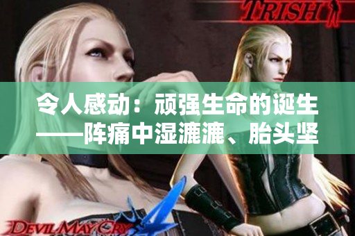 令人感动：顽强生命的诞生——阵痛中湿漉漉、胎头坚硬间挤出的奇迹