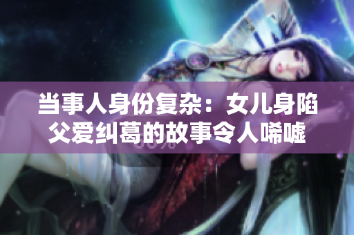 当事人身份复杂：女儿身陷父爱纠葛的故事令人唏嘘