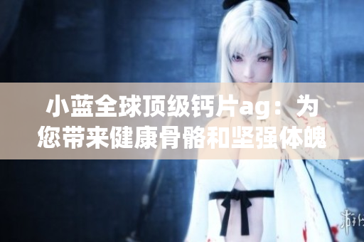小蓝全球顶级钙片ag：为您带来健康骨骼和坚强体魄