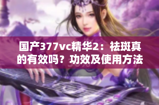 国产377vc精华2：祛斑真的有效吗？功效及使用方法详解