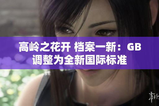 高岭之花开 档案一新:GB调整为全新国际标准 高岭之花开 档案一新:GB调整为全新国际标准