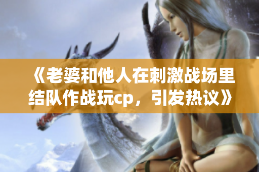 《老婆和他人在刺激战场里结队作战玩cp，引发热议》