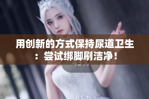 用创新的方式保持尿道卫生：尝试绑脚刷洁净！