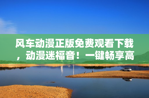 风车动漫正版免费观看下载，动漫迷福音！一键畅享高清动画世界！