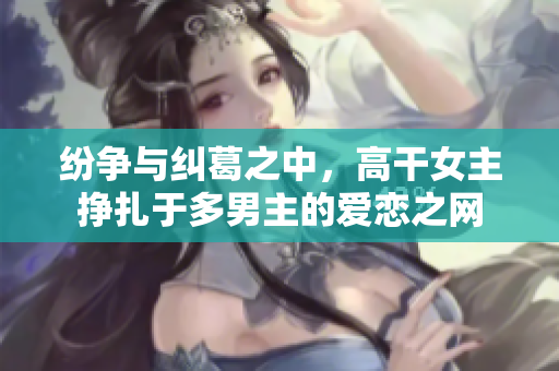 纷争与纠葛之中，高干女主挣扎于多男主的爱恋之网