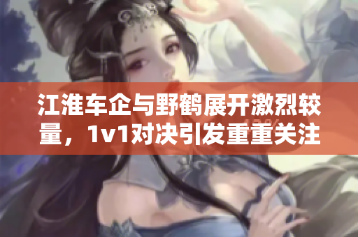 江淮车企与野鹤展开激烈较量，1v1对决引发重重关注