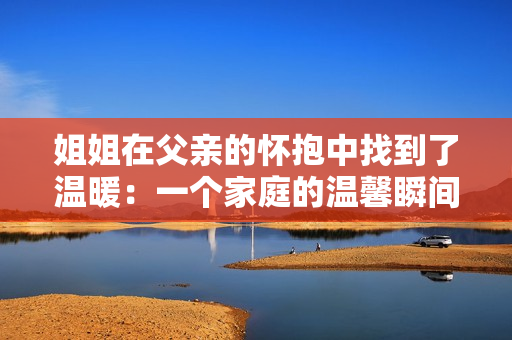 姐姐在父亲的怀抱中找到了温暖：一个家庭的温馨瞬间