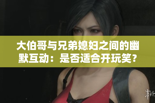 大伯哥与兄弟媳妇之间的幽默互动：是否适合开玩笑？