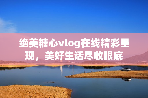 绝美糖心vlog在线精彩呈现，美好生活尽收眼底