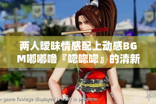 两人暧昧情感配上动感BGM嘟嘟噜『唿唿唿』的清新感觉