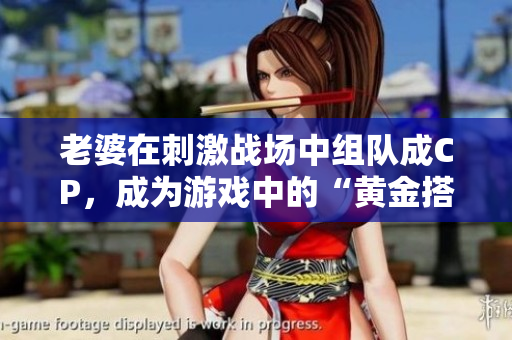 老婆在刺激战场中组队成CP，成为游戏中的“黄金搭档”