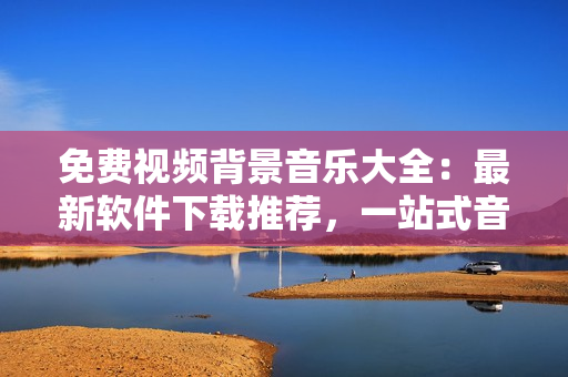 免费视频背景音乐大全：最新软件下载推荐，一站式音乐库轻松获取